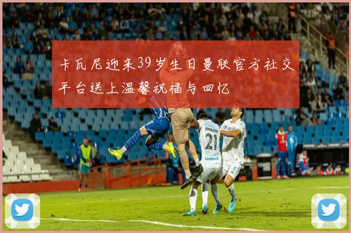 卡瓦尼迎来39岁生日曼联官方社交平台送上温馨祝福与回忆