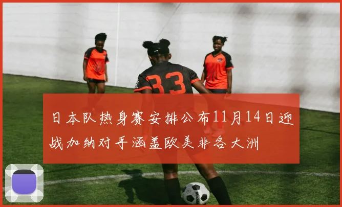日本队热身赛安排公布11月14日迎战加纳对手涵盖欧美非各大洲