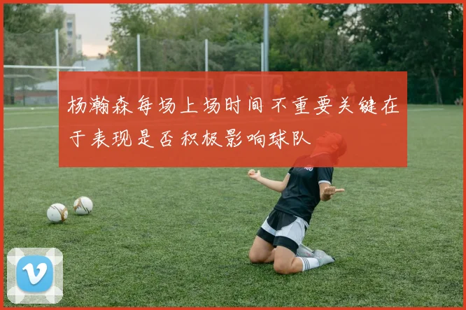 杨瀚森每场上场时间不重要关键在于表现是否积极影响球队