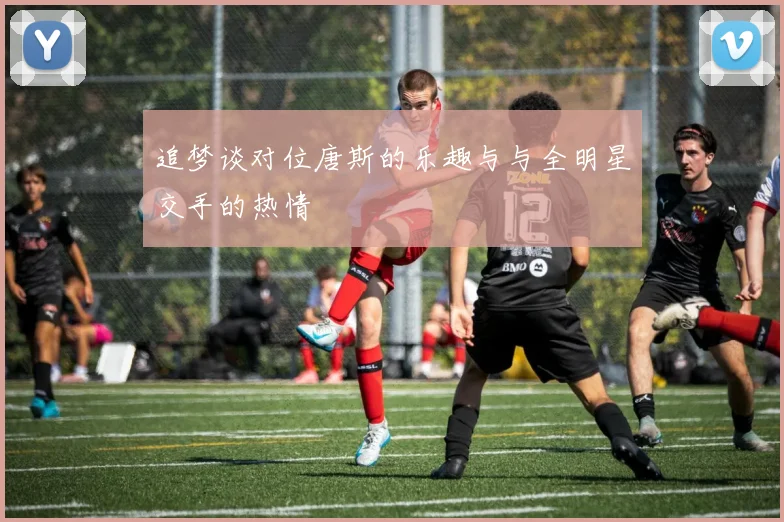 追梦谈对位唐斯的乐趣与与全明星交手的热情