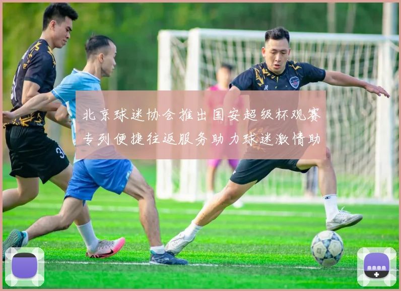 北京球迷协会推出国安超级杯观赛专列便捷往返服务助力球迷激情助阵