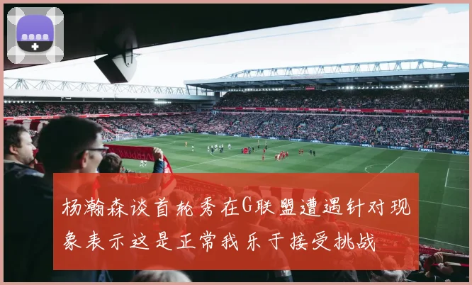 杨瀚森谈首轮秀在G联盟遭遇针对现象表示这是正常我乐于接受挑战