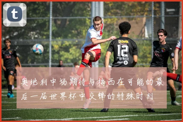 奥地利中场期待与梅西在可能的最后一届世界杯中交锋的特殊时刻