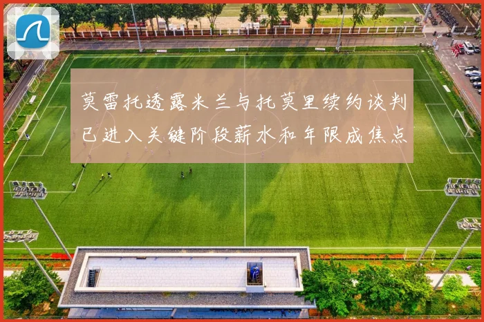 莫雷托透露米兰与托莫里续约谈判已进入关键阶段薪水和年限成焦点