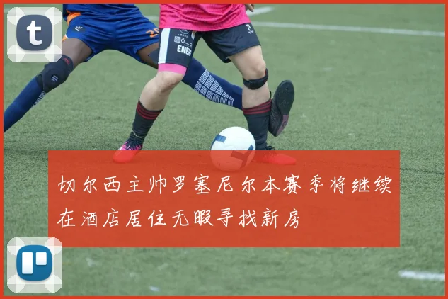 切尔西主帅罗塞尼尔本赛季将继续在酒店居住无暇寻找新房