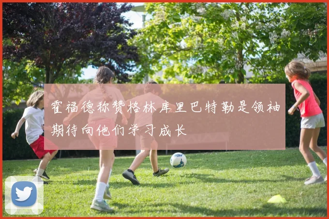 霍福德称赞格林库里巴特勒是领袖期待向他们学习成长