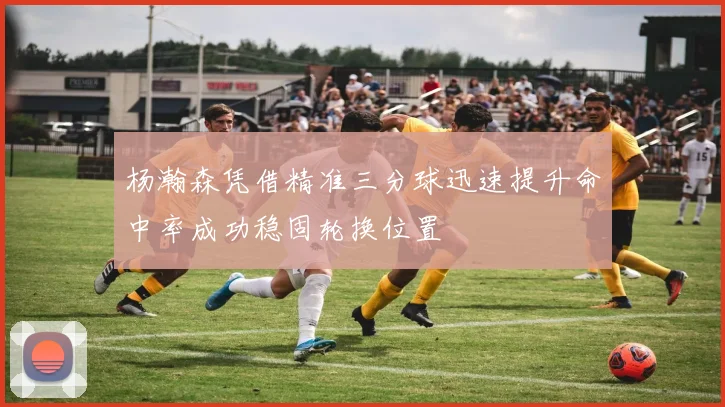 杨瀚森凭借精准三分球迅速提升命中率成功稳固轮换位置