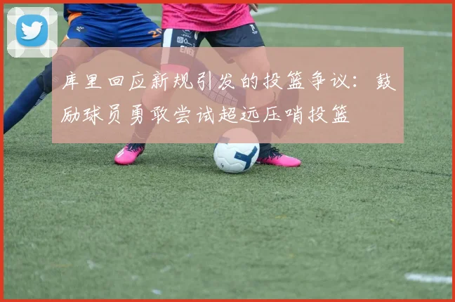 库里回应新规引发的投篮争议：鼓励球员勇敢尝试超远压哨投篮