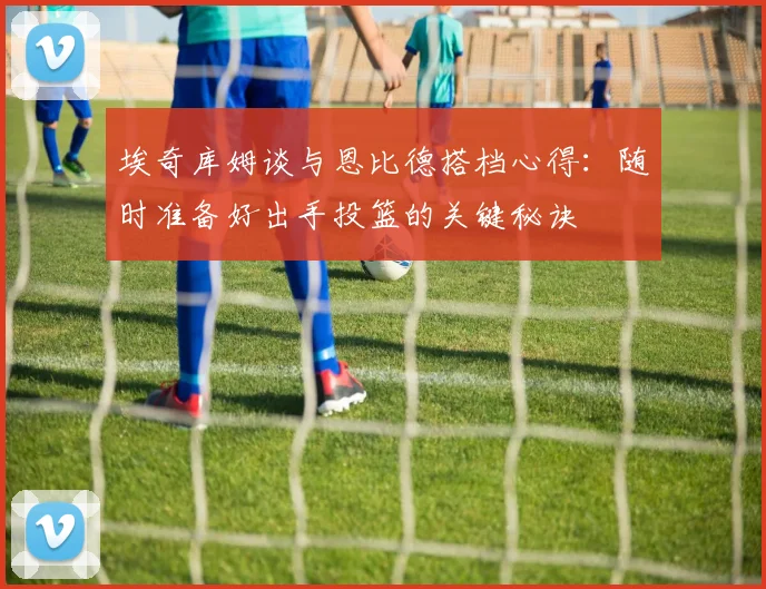 埃奇库姆谈与恩比德搭档心得：随时准备好出手投篮的关键秘诀