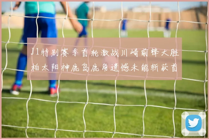 J1特别赛季首轮激战川崎前锋大胜柏太阳神鹿岛鹿角遗憾未能斩获首胜