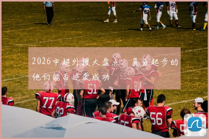 2026中超外援大盘点：负分起步的他们能否逆袭成功