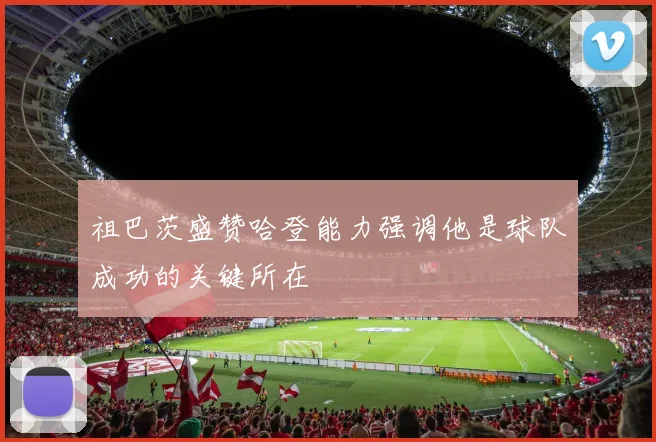 祖巴茨盛赞哈登能力强调他是球队成功的关键所在