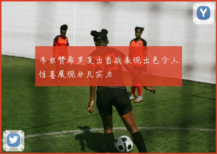 韦尔赞希罗复出首战表现出色令人惊喜展现非凡实力