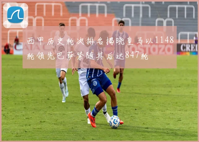 西甲历史轮次排名揭晓皇马以1148轮领先巴萨紧随其后达847轮