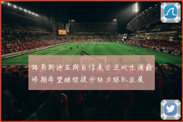 路易斯迪亚斯自信表示正处生涯巅峰期希望继续提升助力球队发展