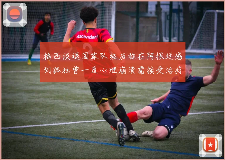 梅西谈退国家队经历称在阿根廷感到孤独曾一度心理崩溃需接受治疗