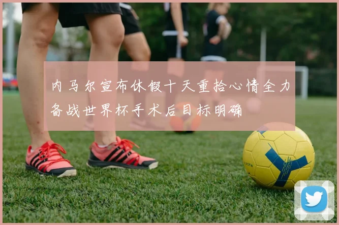 内马尔宣布休假十天重拾心情全力备战世界杯手术后目标明确