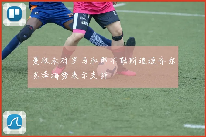曼联未对罗马和那不勒斯追逐齐尔克泽梅努表示支持