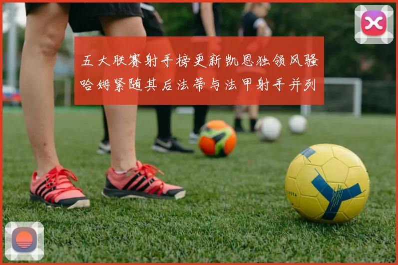 五大联赛射手榜更新凯恩独领风骚哈姆紧随其后法蒂与法甲射手并列第一