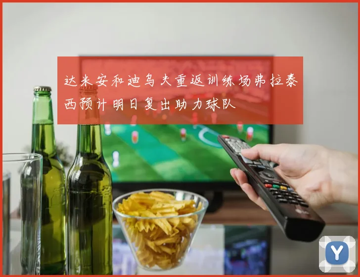 达米安和迪乌夫重返训练场弗拉泰西预计明日复出助力球队