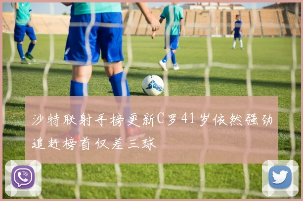 沙特联射手榜更新C罗41岁依然强劲追赶榜首仅差三球