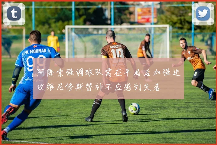 阿隆索强调球队需在平局后加强进攻维尼修斯替补不应感到失落