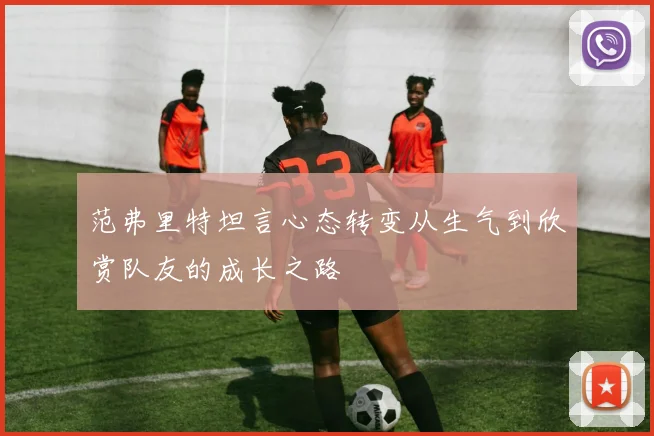 范弗里特坦言心态转变从生气到欣赏队友的成长之路