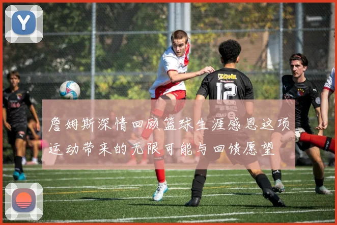 詹姆斯深情回顾篮球生涯感恩这项运动带来的无限可能与回馈愿望