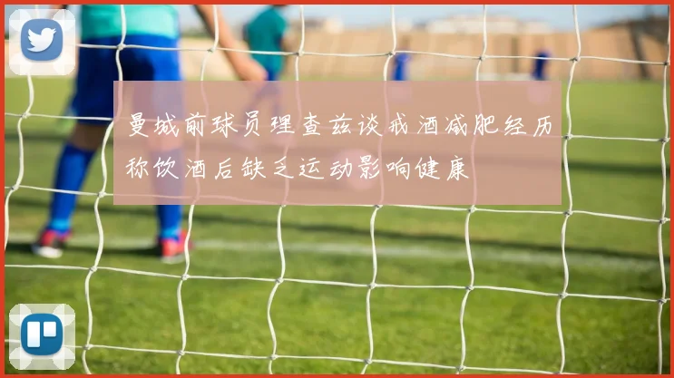 曼城前球员理查兹谈戒酒减肥经历称饮酒后缺乏运动影响健康