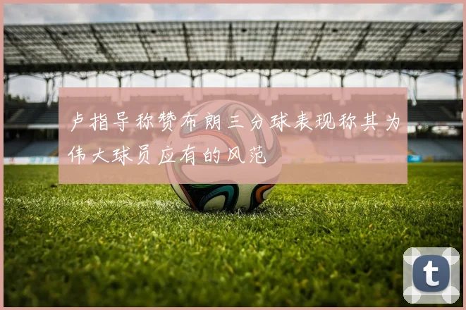 卢指导称赞布朗三分球表现称其为伟大球员应有的风范