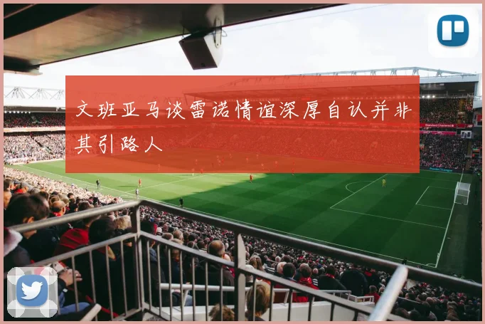 文班亚马谈雷诺情谊深厚自认并非其引路人