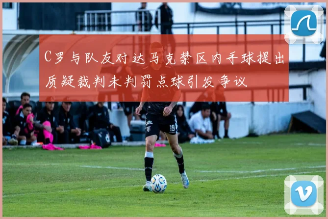 C罗与队友对达马克禁区内手球提出质疑裁判未判罚点球引发争议