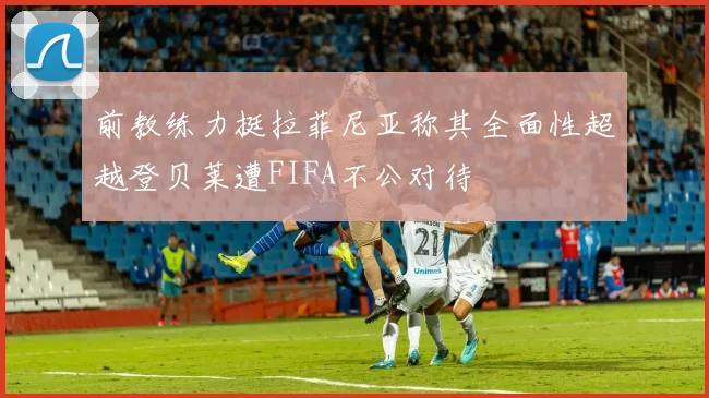 前教练力挺拉菲尼亚称其全面性超越登贝莱遭FIFA不公对待
