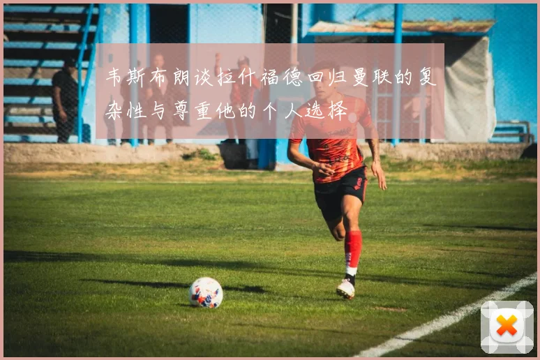 韦斯布朗谈拉什福德回归曼联的复杂性与尊重他的个人选择