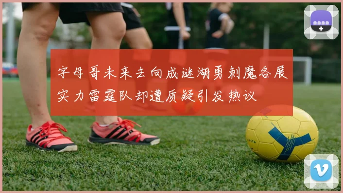 字母哥未来去向成谜湖勇刺魔各展实力雷霆队却遭质疑引发热议