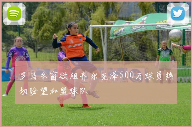 罗马冬窗欲租齐尔克泽500万球员热切盼望加盟球队