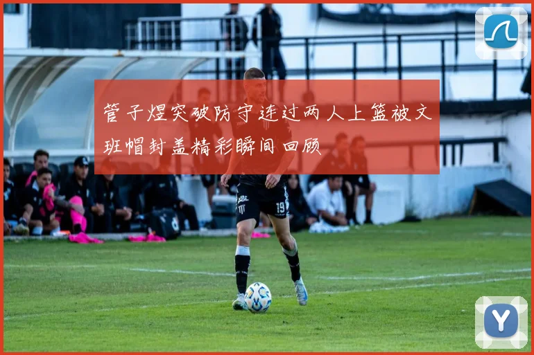 管子煜突破防守连过两人上篮被文班帽封盖精彩瞬间回顾