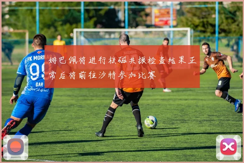 姆巴佩将进行核磁共振检查结果正常后将前往沙特参加比赛