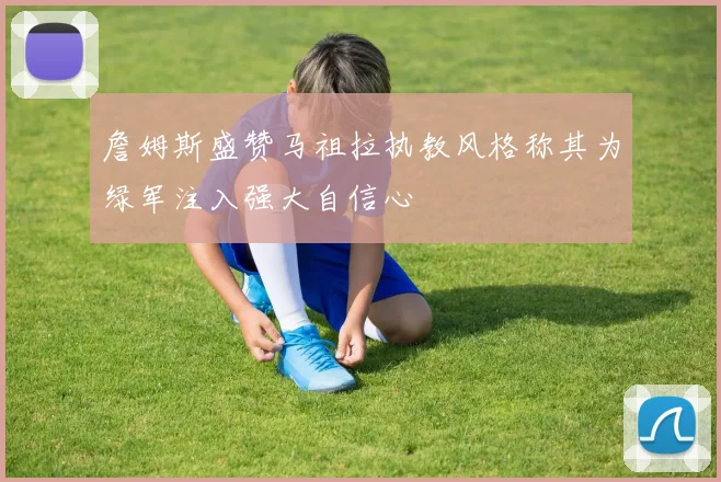 詹姆斯盛赞马祖拉执教风格称其为绿军注入强大自信心