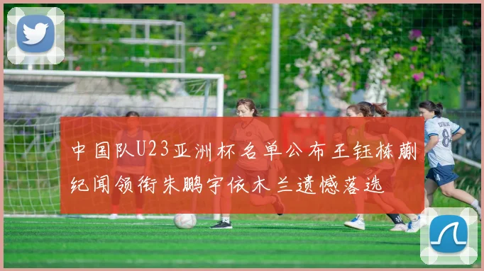 中国队U23亚洲杯名单公布王钰栋蒯纪闻领衔朱鹏宇依木兰遗憾落选